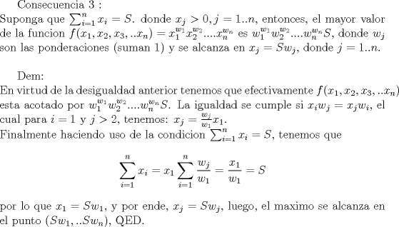 TEX: Consecuencia 3 :\\<br />Suponga que $\sum_{i=1}^n x_i=S$. donde $x_j>0,j=1..n$, entonces, el mayor valor de la funcion $f(x_1,x_2,x_3,..x_n)=x_1^{w_1}x_2^{w_2}....x_n^{w_n}$ es $w_1^{w_1}w_2^{w_2}....w_n^{w_n}S$, donde $w_j$ son las ponderaciones (suman 1) y se alcanza en $x_j=Sw_j$, donde $j=1..n$.\\<br /><br />Dem:\\<br />En virtud de la desigualdad anterior tenemos que efectivamente $f(x_1,x_2,x_3,..x_n) $ esta acotado por $w_1^{w_1}w_2^{w_2}....w_n^{w_n}S$. La igualdad se cumple si $x_iw_j=x_jw_i$, el cual para $i=1$ y $j>2$, tenemos:<br />$x_j=\frac{w_j}{w_1}x_1$.\\<br />Finalmente haciendo uso de la condicion $\sum_{i=1}^n x_i=S$, tenemos que $$\sum_{i=1}^n x_i=x_1 \sum_{i=1}^n \frac{w_j}{w_1}=\frac{x_1}{w_1}=S$$<br />por lo que $x_1=Sw_1$, y por ende, $x_j=Sw_j$, luego, el maximo se alcanza en el punto $(Sw_1,..Sw_n)$, QED.<br />