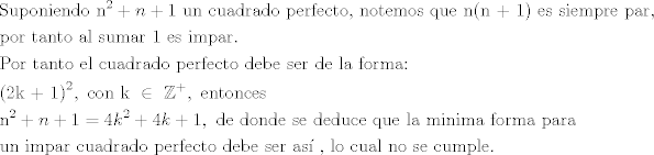 TEX: \[\begin{gathered}<br />  {\text{Suponiendo }}{{\text{n}}^2} + n + 1{\text{ un cuadrado perfecto}}{\text{, notemos que n(n + 1) es siempre par}}{\text{, }} \hfill \\<br />  {\text{por tanto al sumar 1 es impar}}{\text{.}} \hfill \\<br />  {\text{Por tanto el cuadrado perfecto debe ser de la forma:}} \hfill \\<br />  {{\text{(2k + 1)}}^2},{\text{ con k }} \in {\text{ }}{\mathbb{Z}^ + },{\text{ entonces}} \hfill \\<br />  {{\text{n}}^2} + n + 1 = 4{k^2} + 4k + 1,{\text{ de donde se deduce que la minima forma para }} \hfill \\<br />  {\text{un impar cuadrado perfecto debe ser as\'i }}{\text{, lo cual no se cumple}}{\text{.}} \hfill \\ <br />\end{gathered} \]