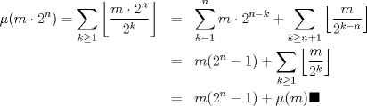 TEX: <br />\begin{eqnarray*}<br />\mu(m \cdot 2^n)=\displaystyle\sum_{k\geq 1}\left\lfloor\displaystyle\frac{m\cdot 2^n}{2^{k}}\right \rfloor &=& \displaystyle\sum_{k=1}^{n} m\cdot 2^{n-k}+\displaystyle\sum_{k\geq n+1}\left\lfloor\displaystyle\frac{m}{2^{k-n}}\right\rfloor\\<br />&=& m(2^{n}-1)+ \displaystyle\sum_{k\geq 1}\left\lfloor\displaystyle\frac{m}{2^{k}}\right\rfloor\\<br />&=& m(2^{n}-1)+\mu(m) \blacksquare<br />\end{eqnarray*}<br />