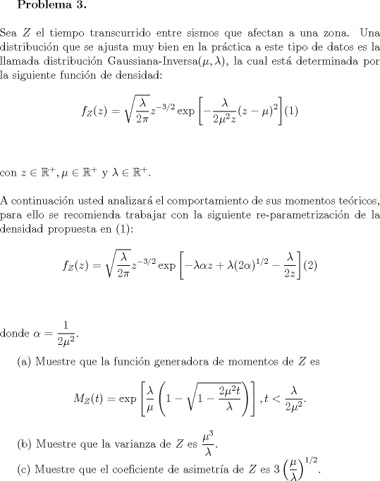 TEX: <br />\textbf{Problema 3.}\\<br /><br />\noindent Sea $Z$ el tiempo transcurrido entre sismos que afectan a una zona. Una distribucin que se ajusta muy bien en la prctica a este tipo de datos es la llamada distribucin Gaussiana-Inversa$(\mu, \lambda)$, la cual est determinada por la siguiente funcin de densidad:<br /><br />\begin{center}<br />$\displaystyle f_Z(z) = \sqrt{\frac{\lambda}{2\pi}}z^{-3/2}\exp\left[-\frac{\lambda}{2\mu^2z}(z-\mu)^2\right]\vspace{1cm}$(1)<br />\end{center}<br /><br />\noindent con $z\in\mathbb{R}^+,\mu\in\mathbb{R}^+$ y $\lambda\in\mathbb{R}^+$.\\<br /><br />\noindent A continuacin usted analizar el comportamiento de sus momentos tericos, para ello se recomienda trabajar con la siguiente re-parametrizacin de la densidad propuesta en (1):<br /><br />\begin{center}<br />$\displaystyle f_Z(z) = \sqrt{\frac{\lambda}{2\pi}}z^{-3/2}\exp\left[-\lambda\alpha z+\lambda(2\alpha)^{1/2}-\frac{\lambda}{2z}\right]\vspace{1cm}$(2)<br />\end{center}<br /><br />\noindent donde $\displaystyle\alpha = \frac{1}{2\mu^2}$.\\<br /><br />\indent (a) Muestre que la funcin generadora de momentos de $Z$ es<br /><br />\begin{center}<br />$\displaystyle M_Z(t)=\exp\left[\frac{\lambda}{\mu}\left(1-\sqrt{1-\frac{2\mu^2t}{\lambda}}\right)\right], t<\frac{\lambda}{2\mu^2}.$<br />\end{center}<br /><br /><br />\indent (b) Muestre que la varianza de $Z$ es $\displaystyle\frac{\mu^3}{\lambda}$.\\<br />\indent © Muestre que el coeficiente de asimetra de $Z$ es $\displaystyle 3\left(\frac{\mu}{\lambda}\right)^{1/2}$.<br /><br />