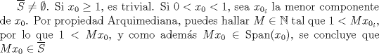 TEX: $\overline{S}\neq \emptyset$. <br />Si $x_0\geq 1$, es trivial. Si $0<x_0< 1$, sea $x_{0_i}$ la menor componente de $x_0$. Por propiedad Arquimediana, puedes hallar $M\in \mathbb{N}$ tal que $1<Mx_{0_i}$, por lo que $1<Mx_0$, y como adems $Mx_0\in \mathrm{Span}(x_0)$, se concluye que $Mx_0\in \overline{S}$