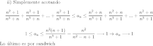 TEX: ii) Simplemente acotando $$\dfrac{n^2 +1}{n^3 +n}+\dfrac{n^2 +1}{n^3 +n}+...+\dfrac{n^2 +1}{n^3 +n}\leq a_n\leq \dfrac{n^2 +n}{n^3 +1}+\dfrac{n^2 +n}{n^3 +1}+...+\dfrac{n^2 +n}{n^3 +1}$$<br /><br />$$1\leq a_n\leq \dfrac{n^2 (n+1)}{n^3 +1}=\dfrac{n^2}{n^2 -n+1}\longrightarrow 1\Rightarrow a_n\longrightarrow 1$$ Lo ltimo es por sandwich