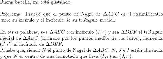 TEX: $ $\\<br />Buena batalla, me est\'a gustando.\\<br />$ $\\<br />Problema: Pruebe que el punto de Nagel de $\Delta ABC$ es el exsimilicentro entre su inc\'irulo y el inc\'irculo de su tri\'angulo medial.\\<br />$ $\\<br />En otras palabras, sea $\Delta ABC$ con inc\'irculo $(I,r)$ y sea $\Delta DEF$ el tri\'angulo medial de $\Delta ABC$ (formado por los puntos medios de sus lados), llamemos $(J,r')$ al inc\'irculo de $\Delta DEF$.\\<br />Pruebe que, siendo $N$ el punto de Nagel de $\Delta ABC$, $N$, $J$ e $I$ est\'an alineados y que $N$ es centro de una homotecia que lleva $(I,r)$ en $(J,r')$.\\<br />