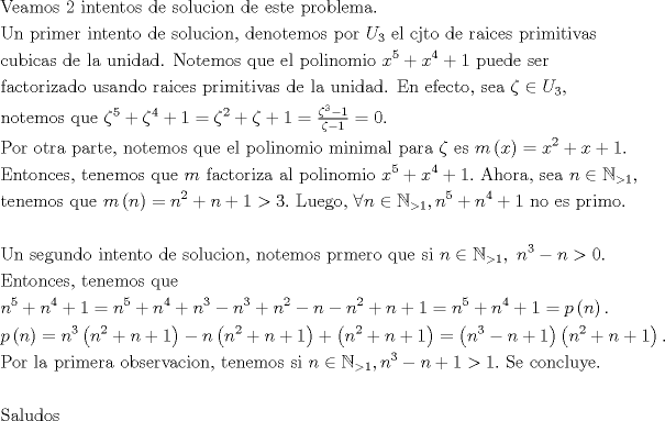 TEX: $$\begin{gathered}<br />  {\text{Veamos }}2{\text{ intentos de solucion de este problema.}} \hfill \\<br />  {\text{Un primer intento de solucion, denotemos por }}{U_3}{\text{ el cjto de raices primitivas }} \hfill \\<br />  {\text{cubicas de la unidad. Notemos que el polinomio }}{x^5} + {x^4} + 1{\text{ puede ser}} \hfill \\<br />  {\text{factorizado usando raices primitivas de la unidad. En efecto, sea }}\zeta  \in {U_3},{\text{ }} \hfill \\<br />  {\text{notemos que }}{\zeta ^5} + {\zeta ^4} + 1 = {\zeta ^2} + \zeta  + 1 = \tfrac{{{\zeta ^3} - 1}}{{\zeta  - 1}} = 0.{\text{ }} \hfill \\<br />  {\text{Por otra parte, notemos que el polinomio minimal para }}\zeta {\text{ es }}m\left( x \right) = {x^2} + x + 1.{\text{ }} \hfill \\<br />  {\text{Entonces, tenemos que }}m{\text{ factoriza al polinomio }}{x^5} + {x^4} + 1.{\text{ Ahora, sea }}n \in {\mathbb{N}_{ > 1}},{\text{ }} \hfill \\<br />  {\text{tenemos que  }}m\left( n \right) = {n^2} + n + 1 > 3.{\text{ Luego, }}\forall n \in {\mathbb{N}_{ > 1}},{n^5} + {n^4} + 1{\text{ no es primo. }} \hfill \\<br />   \hfill \\<br />  {\text{Un segundo intento de solucion, notemos prmero que si }}n \in {\mathbb{N}_{ > 1}},{\text{ }}{n^3} - n > 0.{\text{ }} \hfill \\<br />  {\text{Entonces, tenemos que}} \hfill \\<br />  {n^5} + {n^4} + 1 = {n^5} + {n^4} + {n^3} - {n^3} + {n^2} - n - {n^2} + n + 1 = {n^5} + {n^4} + 1 = p\left( n \right).{\text{ }} \hfill \\<br />  p\left( n \right) = {n^3}\left( {{n^2} + n + 1} \right) - n\left( {{n^2} + n + 1} \right) + \left( {{n^2} + n + 1} \right) = \left( {{n^3} - n + 1} \right)\left( {{n^2} + n + 1} \right).{\text{ }} \hfill \\<br />  {\text{Por la primera observacion, tenemos si }}n \in {\mathbb{N}_{ > 1}},{n^3} - n + 1 > 1.{\text{ Se concluye.}} \hfill \\<br />   \hfill \\<br />  {\text{Saludos }} \hfill \\ <br />\end{gathered}$$