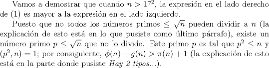 TEX: Vamos a demostrar que cuando $n>17^{2}$, la expresin en el lado derecho de (1) es mayor a la expresin en el lado izquierdo.<br /><br />Puesto que no todos los nmeros primos $\leq \sqrt{n}$ pueden dividir a $n$ (la explicacin de esto est en lo que pusiste como ltimo prrafo), existe un nmero primo $p\leq \sqrt{n}$ que no lo divide. Este primo $p$ es tal que $p^{2}\leq n$ y $(p^{2},n)=1$; por consiguiente, $\phi(n)+g(n) > \pi(n)+1$ (la explicacin de esto est en la parte donde pusiste \emph{Hay 2 tipos...}).<br />