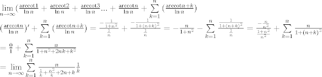 TEX: \[\begin{array}{l}<br />\mathop {\lim }\limits_{n \to \infty } (\frac{{{\mathop{\rm arccot}\nolimits} 1}}{{\ln n}} + \frac{{{\mathop{\rm arccot}\nolimits} 2}}{{\ln n}} + \frac{{{\mathop{\rm arccot}\nolimits} 3}}{{\ln n}}... + \frac{{{\mathop{\rm arccot}\nolimits} n}}{{\ln n}} + \sum\limits_{k = 1}^n {(\frac{{{\mathop{\rm arccot}\nolimits} n + k}}{{\ln n}}} )\\<br />(\frac{{{\mathop{\rm arccot}\nolimits} n}}{{\ln n}})' + \sum\limits_{k = 1}^n {(\frac{{{\mathop{\rm arccot}\nolimits} n + k}}{{\ln n}}} ) = \frac{{ - \frac{1}{{1 + {n^2}}}}}{{\frac{1}{n}}} + \frac{{ - \frac{1}{{1 + {{(n + k)}^2}}}}}{{\frac{1}{n}}} =  - \frac{n}{{1 + {n^2}}} - \sum\limits_{k = 1}^n {\frac{{\frac{1}{{1 + {{(n + k)}^2}}}}}{{\frac{1}{n}}}}  = \frac{{ - \frac{n}{{{n^2}}}}}{{\frac{{1 + {n^2}}}{{{n^2}}}}} + \sum\limits_{k = 1}^n {\frac{n}{{1 + {{(n + k)}^2}}}} \\<br /> = \frac{0}{1} + \sum\limits_{k = 1}^n {\frac{n}{{1 + {n^2} + 2nk + {k^2}}}} \\<br /> = \mathop {\lim }\limits_{n \to \infty } \sum\limits_{k = 1}^n {\frac{n}{{\frac{1}{k} + \frac{{{n^2}}}{k} + 2n + k}}} \frac{1}{k}<br />\end{array}\]