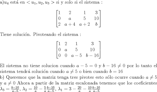 TEX: \noindent a)$u_4$ est en $ < u_1,u_2,u_3> $ si y solo si el sistema :<br />$$ \begin{bmatrix} 1 & 2 & 1 & 3\\ 0 & a & 5 & 10  \\ 2 & a+4 & a+2 & b \end{bmatrix}$$<br />Tiene solucin. Pivoteando el sistema : <br />$$ \begin{bmatrix} 1 & 2 & 1 & 3\\ 0 & a & 5 & 10  \\ 0 & 0 & a-5 & b-16 \end{bmatrix}$$<br />El sistema no tiene solucion cuando $a-5=0$ y $b-16 \neq 0$ por lo tanto el sistema tendr solucin cuando <br />$a \neq 5$ o bien cuando $ b = 16 $ <br /><br />\noindent b) Queremos que la matriz tenga tres pivotes esto slo ocurre cuando $a \neq 5$ y $a \neq 0$ <br />Ahora a partir de la matriz escalonada tenemos que los coeficientes<br />$\lambda_3 = \frac{b-16}{a-5}$, $\lambda_2 = \frac{10}{a}-\frac{5}{a}\frac{b-16}{a-5}$, $\lambda_1 = 3 - \frac{20}{a}-\frac{10}{a}\frac{b-16}{a-5}$ 