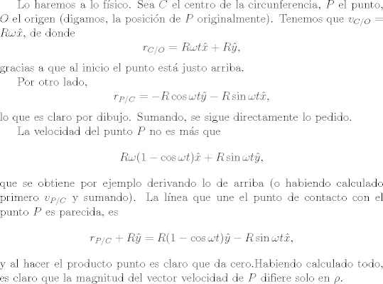 TEX: Lo haremos a lo fsico. Sea $C$ el centro de la circunferencia, $P$ el punto, $O$ el origen (digamos, la posicin de $P$ originalmente). Tenemos que $v_{C/O}=R\omega \hat{x}$, de donde $$r_{C/O}=R\omega t \hat{x}+R\hat{y}, $$ gracias a que al inicio el punto est justo arriba. <br /><br />Por otro lado, $$r_{P/C}=-R\cos \omega t \hat{y}-R\sin\omega t \hat{x},$$ lo que es claro por dibujo. Sumando, se sigue directamente lo pedido.<br /><br />La velocidad del punto $P$ no es ms que $$R\omega(1-\cos \omega t) \hat{x}+R\sin\omega t \hat{y},$$ que se obtiene por ejemplo derivando lo de arriba (o habiendo calculado primero $v_{P/C}$ y sumando). La lnea que une el punto de contacto con el punto $P$ es parecida, es $$r_{P/C}+R\hat{y}=R(1-\cos \omega t) \hat{y}-R\sin\omega t \hat{x},$$ y al hacer el producto punto es claro que da cero.Habiendo calculado todo, es claro que la magnitud del vector velocidad de $P$ difiere solo en $\rho$.<br />