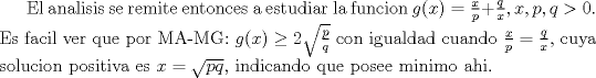 TEX: El analisis se remite entonces a estudiar la funcion $g(x)=\frac xp + \frac qx,x,p,q>0$. Es facil ver que por MA-MG: $g(x) \geq 2\sqrt{\frac pq}$ con igualdad cuando $\frac xp= \frac qx$, cuya solucion positiva es $x=\sqrt{pq}$, indicando que posee minimo ahi.