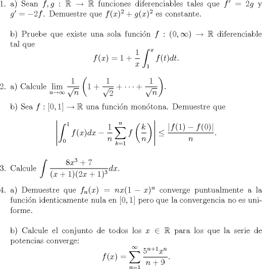 TEX: <br />\begin{enumerate}<br /><br />\item a) Sean $f,g:\mathbb R\to\mathbb R$ funciones diferenciables tales que $f'=2g$ y $g'=-2f$. Demuestre que $f(x)^2+g(x)^2$ es constante.\\<br />\\<br />b) Pruebe que existe una sola funci\'on $f:(0,\infty)\to\mathbb R$ diferenciable tal que<br />$$f(x)=1+\frac{1}{x}\int_1^xf(t)dt. $$<br /><br />\item a) Calcule $\displaystyle\lim_{n\to\infty}\frac{1}{\sqrt{n}}\left(1+\frac{1}{\sqrt{2}}+\cdots+\frac{1}{\sqrt{n}}\right)$.\\<br />\\<br />b) Sea $f:[0,1]\to\mathbb R$ una funci\'on mon\'otona. Demuestre que <br />$$\left|\int_0^1f(x)dx-\frac{1}{n}\sum_{k=1}^nf\left(\frac{k}{n}\right) \right|\le\frac{|f(1)-f(0)|}{n}.$$<br /><br />\item Calcule $\displaystyle \int\frac{8x^3+7}{(x+1)(2x+1)^3}dx.$<br /><br />\item a) Demuestre que $f_n(x)=nx(1-x)^n$ converge puntualmente a la funci\'on identicamente nula en $[0,1]$ pero que la convergencia no es uniforme.\\<br />\\<br />b) Calcule el conjunto de todos los $x\in\mathbb R$ para los que la serie de potencias converge:<br />$$f(x)=\sum_{n=1}^\infty\frac{5^{n+1}x^n}{n+9}.$$<br /><br />\end{enumerate}<br />