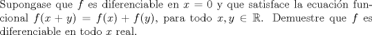 TEX: \noindent Supongase que $f$ es diferenciable en $x=0$ y que satisface la ecuacin funcional $f(x+y)=f(x)+f(y)$, para todo $x,y \in \mathbb{R}$. Demuestre que $f$ es diferenciable en todo $x$ real. 