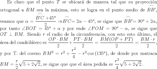 TEX: Es claro que el punto $T$ se ubicar de manera tal que su proyeccin ortogonal a $BM$ sea la mxima, esto se logra en el punto medio de $\stackrel{\textstyle\frown}{BB'}$, veamos que $\alpha=\dfrac{\stackrel{\textstyle\frown}{B'C}+45^{o}}{2}\Rightarrow \stackrel{\textstyle\frown}{B'C}=2\alpha-45^{o}$, se sigue que $\stackrel{\textstyle\frown}{BB'}=90^{o}+2\alpha$, por tanto $\angle{BOT}=45^{o}+\alpha$ y por ende $\angle{POM}=90^{o}-\alpha$, se sigue que $OT\perp BM$. Siendo $r$ el radio de la circunferencia, con esto esto ltimo, el rea del cuadriltero es $\dfrac{OP\cdot BM}{2}+\dfrac{PT\cdot BM}{2}=\dfrac{BM(OP+PT)}{2}=\dfrac{BM\cdot r}{2}$, y por T. del coseno $BM^{2}=r^{2}+\dfrac{r^{2}}{4}-r^{2}\cos{(135^{o})}$, de donde por matraca $BM=\dfrac{r}{2}\sqrt{5+2\sqrt{2}}$, se sigue que que el rea pedida es $\dfrac{r^{2}}{4}\sqrt{5+2\sqrt{2}}$.