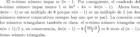 TEX: El $n$-simo nmero impar es $2n-1$. Por consiguiente, el cuadrado del $n$-simo nmero impar menos $1$ es $4n^{2}-4n= 4n(n-1)$. Ahora bien, $4n(n-1)$ es un mltiplo de $8$ porque $n(n-1)$ es un mltiplo de $2$ (en dos nmeros enteros consecutivos siempre hay uno que es par). La conexin con los nmeros triangulares tambin es clara: el $n$-simo nmero triangular es $n(n+1)/2$ y, en consecuencia, $4n(n-1) = 8\left(\frac{n(n-1)}{2}\right)$ es $8$ veces el $(n-1)$-simo nmero triangular.