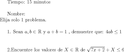 TEX: Tiempo: 15 minutos\\<br /><br /><br /><br /><br />Nombre:\\<br />Elija solo 1 problema.\\<br /><br /><br /><br /><br /><br />1. Sean $a,b \in$ $\mathbb{R}$ y $a+b=1$ , demuestre que:<br />$4ab\le 1$\\\\<br /><br /><br /><br /><br /><br />2.Encuentre los valores de $X$ $\in$ $\mathbb{R}$ de<br />$\sqrt{7x+2}+X\le 6$ 