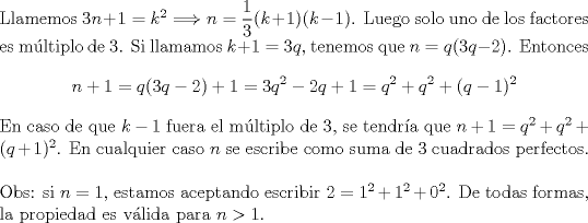 TEX: <br />\noindent<br />Llamemos $3n+1=k^2\Longrightarrow n=\displaystyle\frac{1}{3}(k+1)(k-1)$. Luego solo uno de los factores es mltiplo de 3. Si llamamos $k+1=3q$, tenemos que $n=q(3q-2)$. Entonces $$n+1=q(3q-2)+1=3q^2-2q+1=q^2+q^2+(q-1)^2$$ En caso de que $k-1$ fuera el mltiplo de 3, se tendra que $n+1=q^2+q^2+(q+1)^2$.<br />En cualquier caso $n$ se escribe como suma de 3 cuadrados perfectos.\\<br /><br />\noindent<br />Obs: si $n=1$, estamos aceptando escribir $2=1^2+1^2+0^2$. De todas formas, la propiedad es vlida para $n>1$.<br />\end{document}<br />