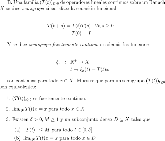 TEX:  B. Una familia $(T(t))_{t\ge 0}$ de operadores lineales continuos sobre un Banach $X$ se dice \textit{semigrupo} si satisface la ecuacin funcional <br /><br />\begin{eqnarray*}<br />T(t+s)=T(t)T(s) & \forall t,s\ge0 \\<br />T(0)=I & &<br />\end{eqnarray*}<br /><br />Y se dice \textit{semigrupo fuertemente continuo} si adems las funciones<br /><br />\begin{eqnarray*} <br />\xi_x & : & \mathbb{R}^+\to X \\<br />        & & t\mapsto\xi_x(t)=T(t)x<br />\end{eqnarray*}<br /><br />son continuas para todo $x\in X$. Muestre que para un semigrupo $(T(t))_{t\ge 0}$ son equivalentes:<br /><br />\begin{enumerate}<br /><br />\item{ $(T(t))_{t\ge 0}$ es fuertemente continuo.}<br />\item{ $\lim_{t \downarrow 0} T(t)x=x$ para todo $x\in X$}<br />\item{ Existen $\delta >0,M\ge 1$ y un subconjunto denso $D\subseteq X$ tales que <br />\begin{enumerate}<br />\item{$\|T(t)\|\le M$ para todo $t\in[0,\delta]$}<br />\item{$\lim_{t \downarrow 0} T(t)x=x$ para todo $x\in D$}<br />\end{enumerate}}<br />\end{enumerate}