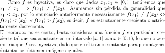 TEX:  Como $f$ es inyectiva, es claro que dados $x_1, x_2 \in [0,1]$ tendremos que $x_1\neq x_2 \Longrightarrow f(x_1)\neq f(x_2)$. Asumamos sin prdida de generalidad que $x_1<x_2$, por lo enunciado anteriormente necesariamente $f(x_1)\neq f(x_2) \Leftrightarrow f(x_1)<(x_2)\ \vee f(x_1)>f(x_2)$, es decir, $f$ es estrictamente creciente o estrictamente decreciente.\\<br />El recproco no es cierto, basta considerar una funcin $f$ en particular creciente tal que sea constante en un intervalo $[x, 1]$ con $x \in [0, 1)$, lo que no permitira que $f$ sea inyectiva, dado que en el tramo constante para preimgenes distintas se obtienen imgenes iguales.