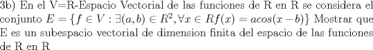 TEX: \noindent<br />3b)<br />En el V=R-Espacio Vectorial de las funciones de R en R se considera el conjunto $E=\{f \in V : \exists (a,b) \in R^{2}, \forall x \in R f(x)=acos(x-b)\}$<br />Mostrar que E es un subespacio vectorial de dimension finita del espacio de las funciones de R en R<br />