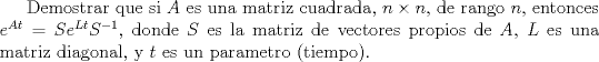 TEX: Demostrar que si $A$ es una matriz cuadrada, $n \times n$, de rango $n$, entonces $e^{At}=Se^{Lt} S^{-1}$, donde $S$ es la matriz de vectores propios de $A$, $L$ es una matriz diagonal, y $t$ es un parametro (tiempo).