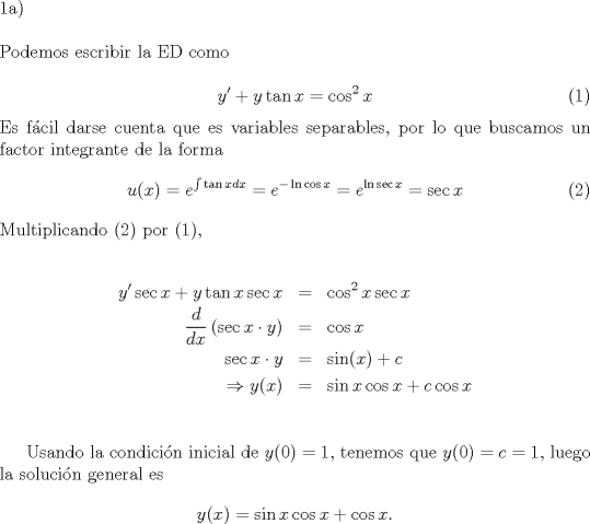 TEX: \noindent 1a) \newline<br /><br />\noindent Podemos escribir la ED como <br /><br />\begin{equation}y'+y \tan{x} = \cos ^2{x} \end{equation} Es f\'acil darse cuenta que es lineal, por lo que buscamos un factor integrante de la forma \begin{equation} u(x)=e^{\int{\tan{x}dx}} = e^{-\ln{\cos{x}}} = e^{\ln{\sec{x}}} = \sec{x} \end{equation} Multiplicando (2) por (1), <br /><br />\begin{eqnarray*}<br />y'\sec{x}+y\tan{x}\sec{x} & = & \cos ^2{x}\sec{x} \\<br />\dfrac{d}{dx}\left(\sec{x} \cdot y \right) & = & \cos{x} \\<br />\sec{x}\cdot y & = & \sin(x) + c \\<br />\Rightarrow y(x) & = & \sin{x}\cos{x} + c\cos{x} \\<br />\end{eqnarray*}<br /><br />Usando la condici\'on inicial de $y(0)=1$, tenemos que $y(0)=c=1$, luego la soluci\'on general es $$y(x)  = \sin{x}\cos{x} + \cos{x}.$$<br /><br />