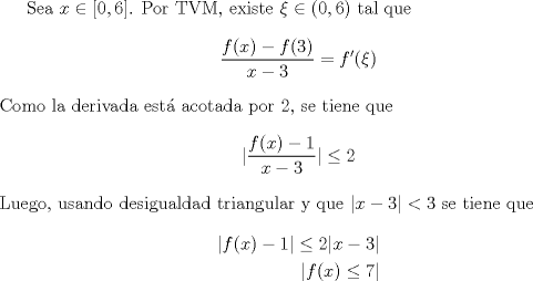 TEX: Sea $x\in\left[ 0,6\right]$. Por TVM, existe $\xi\in (0,6)$ tal que<br />\begin{align*}<br />\dfrac{f(x)-f(3)}{x-3}=f'( \xi)<br />\end{align*}<br />Como la derivada est acotada por $2$, se tiene que<br />\begin{align*}<br />|\dfrac{f(x)-1}{x-3}|\leq 2<br />\end{align*}<br />Luego, usando desigualdad triangular y que $|x-3|<3$ se tiene que <br />\begin{align*}<br />|f(x)-1| \leq 2|x-3| \\<br />|f(x)\leq 7|<br />\end{align*}<br />