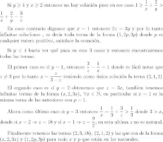 TEX: <br /><br /><br />Si $y\geq 4$  y $x \geq 2$ entonces no hay solucin pues en ese caso $ 1 \geq \dfrac{1}{x}+ \dfrac{2}{y}> \dfrac{1}{x}+ \dfrac{2}{y} - \dfrac{3}{z}$<br /><br />\vspace{0,3cm}<br /><br />En caso contrario digamos que $x=1$  entonces $2z=3y$ y por lo tanto infinitas soluciones , es decir toda terna de la forma $(1,2p,3p)$ donde $p$ es cualquier entero positivo, satisface la ecuacin.<br /><br />\vspace{0,3cm}<br /><br />Si $y<4$ basta ver qu pasa en esos $3$ casos y entonces encontraremos todas las ternas.<br /><br />\vspace{0,3cm}<br /><br />El primer caso es si $y=1$, entonces $\dfrac{3}{z}- \dfrac{1}{x}=1$ donde es fcil notar que $z \neq 3$ por lo tanto $x=\dfrac{z}{3-z}$ teniendo como nica solucin la terna $(2,1,2)$<br /><br />\vspace{0,3cm}<br /><br /> El segundo caso es si $y=2$ obtenemos que $z=3x$, tambien tenemos infinitas ternas de la forma $(x,2,3x),\ \forall x \in \mathbb{N}$, en particular si $x=1$ es la misma terna de las anteriores con $p=1$.<br /><br />\vspace{0,3cm}<br /><br />Ahora como ltimo caso si $y=3$ entonces $ \dfrac{1}{x}=\dfrac{1}{3}+\dfrac{3}{z}>\dfrac{1}{3}$ donde $3>x$, donde si $x=2 \Rightarrow z=18$ y si $x=1 \Rightarrow z= \dfrac{9}{2}$, en esta ultima $z$ no es natural.<br /><br />\vspace{0,3cm}<br /><br />Finalmente tenemos las ternas $(2,3,18),\ (2,1,2)$ y las que son de la forma  $(x,2,3x)$ y $(1,2p,3p)$ para todo $x$ y $p$ que estn en los naturales.<br /><br /><br />