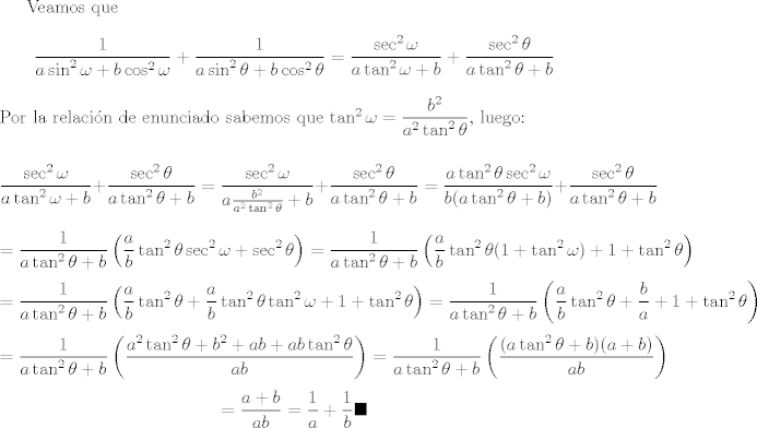 TEX: Veamos que<br />$$\frac{1}{a\sin ^{2}\omega +b\cos ^{2}\omega }+\frac{1}{a\sin ^{2}\theta +b\cos ^{2}\theta }=\frac{\sec^{2}{\omega}}{a\tan^{2}{\omega}+b}+\frac{\sec^{2}{\theta}}{a\tan^{2}{\theta}+b}$$ Por la relacin de enunciado sabemos que $\tan^{2}{\omega}=\dfrac{b^2}{a^2\tan^{2}{\theta}}$, luego:<br /><br />$$\frac{\sec^{2}{\omega}}{a\tan^{2}{\omega}+b}+\frac{\sec^{2}{\theta}}{a\tan^{2}{\theta}+b}=\frac{\sec^{2}{\omega}}{a \frac{b^2}{a^2\tan^{2}{\theta}}+b}+\frac{\sec^{2}{\theta}}{a\tan^{2}{\theta}+b}= \frac{a\tan^{2}{\theta}\sec^{2}{\omega}}{b(a\tan^{2}{\theta}+b)}+\frac{\sec^{2}{\theta}}{a\tan^{2}{\theta}+b}$$ $$=\frac{1}{a\tan^{2}{\theta}+b}\left(\frac{a}{b}\tan^{2}{\theta}\sec^{2}{\omega}+\sec^{2}{\theta}\right)=\frac{1}{a\tan^{2}{\theta}+b}\left(\frac{a}{b}\tan^{2}{\theta}(1+\tan^{2}{\omega})+1+\tan^{2}{\theta}\right)$$ $$=\frac{1}{a\tan^{2}{\theta}+b}\left(\frac{a}{b}\tan^{2}{\theta}+\frac{a}{b}\tan^{2}{\theta}\tan^{2}{\omega}+1+\tan^{2}{\theta}\right)=\frac{1}{a\tan^{2}{\theta}+b}\left(\frac{a}{b}\tan^{2}{\theta}+\frac{b}{a}+1+\tan^{2}{\theta}\right)$$ $$=\frac{1}{a\tan^{2}{\theta}+b}\left(\frac{a^{2}\tan^{2}{\theta}+b^2 + ab+ab\tan^{2}{\theta}}{ab}\right)=\frac{1}{a\tan^{2}{\theta}+b}\left(\frac{(a\tan^{2}{\theta}+b)(a+b)}{ab}\right)$$ $$=\frac{a+b}{ab}=\frac{1}{a}+\frac{1}{b} \blacksquare$$