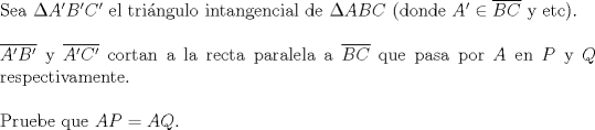 TEX: $ $\\<br />Sea $\Delta A'B'C'$ el tri\'angulo intangencial de $\Delta ABC$ (donde $A'\in\overline{BC}$ y etc).\\<br />$ $\\<br />$\overline{A'B'}$ y $\overline{A'C'}$ cortan a la recta paralela a $\overline{BC}$ que pasa por $A$ en $P$ y $Q$ respectivamente.\\<br />$ $\\<br />Pruebe que $AP=AQ$.