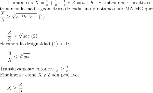 TEX: Llamamos a $X=\frac{1}{a}+\frac{1}{b}+\frac{1}{c}$ y $Z=a+b+c$  ambos reales positivos\\ tomamos la media geometrica de cada uno y notamos por MA-MG que: \\ <br />$\displaystyle \frac{X}{3} \geq \sqrt[3]{a^{-1} b^{-1} c^{-1}}$ (1) \\ \\<br /><br />$\displaystyle \frac{Z}{3} \geq \sqrt[3]{abc}$ (2) \\ <br />elevando la desigualdad (1) a -1: \\<br /><br />$\displaystyle \frac{3}{X} \leq \sqrt[3]{abc}$ \\ \\<br />Transitivamente entonces <br />$\frac{Z}{3} \geq \frac{3}{x}$ \\<br />Finalmente como X y Z son positivos\\ <br /><br />$ \displaystyle X \geq \frac{Z}{9}  $ <br />