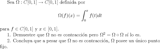 TEX: Sea $\Omega:C[0,1]\to C[0,1]$ definida por $$\Omega (f)(x)=\displaystyle \int_0^x f(t)dt $$ para $f\in C[0,1]$ y $x\in [0,1]$.<br /><br />1. Demuestre que $\Omega$ no es contraccin pero $\Omega^2=\Omega \circ \Omega$ s lo es. <br /><br />2. Concluya que a pesar que $\Omega$ no es contraccin, $\Omega$ posee un nico punto fijo.