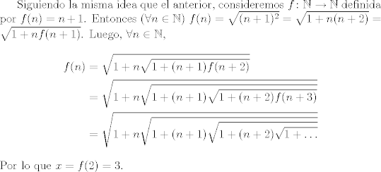 TEX:  Siguiendo la misma idea que el anterior, consideremos $f\colon {\mathbb{N}} \rightarrow {\mathbb{N}}$ definida por $f(n)=n+1$. Entonces $(\forall n\in {\mathbb{N}})$<br />$f(n)=\sqrt{(n+1)^{2}} = \sqrt{1+n(n+2)}=\sqrt{1+nf(n+1)}$. Luego, $\forall n\in {\mathbb{N}}$,<br />\begin{align*}<br />f(n)&=\sqrt{1+n\sqrt{1+(n+1)f(n+2)}}\nonumber\\<br />&=\sqrt{1+n\sqrt{1+(n+1)\sqrt{1+(n+2)f(n+3)}}}\nonumber\\<br />&=\sqrt{1+n\sqrt{1+(n+1)\sqrt{1+(n+2)\sqrt{1+\ldots}}}}<br />\end{align*}<br />Por lo que $x=f(2)=3$.<br />