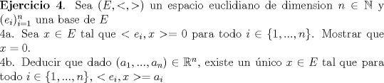 TEX: \noindent \textbf{Ejercicio 4}. Sea $(E, <,>)$ un espacio euclidiano de dimension $n \in \mathbb{N}$ y $(e_i)_{i=1}^{n}$ una base de $E$ <br /><br />\noindent 4a. Sea $x \in E$ tal que $< e_i,x>=0$ para todo $i \in \{1,...,n\}$. Mostrar que $x=0$.<br /><br />\noindent 4b. Deducir que dado $(a_1,...,a_n) \in \mathbb{R}^n$, existe un nico $x \in E $ tal que para todo $i \in \{1,...,n\}$, $<e_i,x>=a_i$<br />