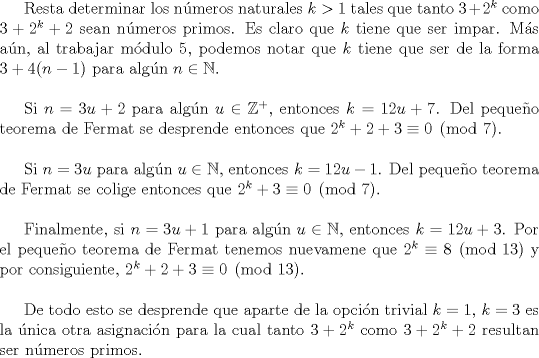 TEX: Resta determinar los nmeros naturales $k>1$ tales que tanto $3+2^{k}$ como $3+2^{k}+2$ sean nmeros primos. Es claro que $k$ tiene que ser impar. Ms an, al trabajar mdulo $5$, podemos notar que $k$ tiene que ser de la forma $3+4(n-1)$ para algn $n \in \mathbb{N}.$<br /><br />$\noindent$<br /><br />Si $n=3u+2$ para algn $u \in \mathbb{Z}^{+}$, entonces $k=12u+7$. Del pequeo teorema de Fermat se desprende entonces que $2^{k}+2+3 \equiv 0 \pmod{7}.$<br /><br />$\noindent$<br /><br />Si $n=3u$ para algn $u \in \mathbb{N}$, entonces $k= 12u-1$. Del pequeo teorema de Fermat se colige entonces que $2^{k}+3 \equiv 0 \pmod{7}$.<br /><br />$\noindent$<br /><br />Finalmente, si $n=3u+1$ para algn $u \in \mathbb{N}$, entonces $k=12u+3$. Por el pequeo teorema de Fermat tenemos nuevamene que $2^{k} \equiv 8 \pmod{13}$ y por consiguiente, $2^{k}+2+3 \equiv 0 \pmod{13}.$<br /><br />$\noindent$<br /><br />De todo esto se desprende que aparte de la opcin trivial $k=1$, $k=3$ es la nica otra asignacin para la cual tanto $3+2^{k}$ como $3+2^{k}+2$ resultan ser nmeros primos.<br />