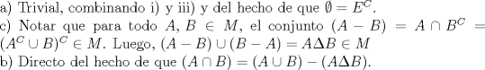 TEX: <br />\noindent a) Trivial, combinando i) y iii) y del hecho de que $\emptyset=E^C$.\\<br />c) Notar que para todo $A,\,B\in M$, el conjunto $(A- B)=A\cap B^C=(A^C\cup B)^C\in M$. Luego, $(A- B)\cup (B-  A)=A\Delta B\in M$\\<br />b) Directo del hecho de que $(A\cap B)=(A\cup B)-(A\Delta B)$.<br /><br />