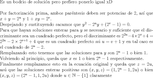 TEX: $ $\\<br />Es un bodrio de soluci\'on pero prefiero ponerlo igual xD\\<br />$ $\\<br />Por factorizaci\'on prima, ambos par\'entesis deben ser potencias de 2, as\'i que $x+y=2^{u}$ y $1+xy=2^{v}$.\\<br />Despejando y sustituyendo sacamos que $y^{2}-2^{u}y+(2^{v}-1)=0$.\\<br />Para que hayan soluciones enteras para $y$ se necesario y suficiente que el discriminante sea un cuadrado perfecto, pero el discriminante es $2^{2u}-4\times2^{v}+4=2^{2u}-2\times2^{v+1}+4$ que es un cuadrado perfecto ssi $u=v+1$ y en tal caso es el cuadrado de $2^{u}-2$.\\<br />Remplazando esto tenemos que las soluciones para $y$ son $2^{u}-1$ o bien 1.\\<br />Volviendo al principio, queda que $x$ es 1 o bien $2^{u}-1$ respectivamente.\\<br />Finalmente remplazamos esto en la ecuaci\'on original y queda que $z=2u$, as\'u que las soluciones enteras positivas son $(x,y,z)=(1,2^{u}-1,2u)$ o bien $(x,y,z)=(2^{u}-1,1,2u)$ donde $u\in\mathbb{N}-\{1\}$ claramente