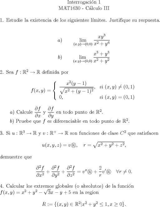 TEX: \begin{center}<br />Interrogacin 1 \\<br />MAT1630 - Clculo III<br />\end{center}<br /><br />\begin{flushleft}<br />1. Estudie la existencia de los siguientes lmites. Justifique su respuesta.<br />\end{flushleft}<br /><br />$$a) \qquad \lim_{(x.y)\rightarrow (0,0)}\frac{xy^3}{x^2+y^6}$$<br /><br />$$b) \qquad \lim_{(x.y)\rightarrow (0,0)}\frac{x^3+y^3}{x^2+y^2}$$<br /><br /><br />\begin{flushleft}<br />2. Sea $f:\mathbb{R}^2 \rightarrow \mathbb{R}$ definida por<br />\end{flushleft}<br /><br />\begin{center} <br />$f(x,y)= \left\{ \begin{array}{lr}<br />\displaystyle \frac{x^2(y-1)}{\sqrt{x^2+(y-1)^2}}, & \text{si }(x,y)\ne (0,1) \\<br />0, & \text{si }(x,y)=(0,1)<br />\end{array}\right.$<br />\end{center}<br /><br />\begin{flushleft}<br />$\qquad a)$ Calcule $\dfrac{\partial f}{\partial x}$ y $\dfrac{\partial f}{\partial y}$ en todo punto de $\mathbb{R}^2.$ \\<br />$\qquad b)$ Pruebe que $f$ es diferenciable en todo punto de $\mathbb{R}^2.$<br />\end{flushleft}<br /><br /><br />\begin{flushleft}<br />3. Si $u : \mathbb{R}^3 \rightarrow \mathbb{R}$ y $v : \mathbb{R^+} \rightarrow \mathbb{R}$ son funciones de clase $C^2$ que satisfacen<br />\end{flushleft}<br /><br />\begin{center}<br />$u(x,y,z)=v, \quad r=\sqrt{x^2+y^2+z^2},$<br />\end{center}<br />$ $demuestre que<br /><br /><br />\begin{center}<br />$\dfrac{\partial^2 f}{\partial x^2}+\dfrac{\partial^2 f}{\partial y^2}+\dfrac{\partial^2 f}{\partial z^2}=v''+\displaystyle \frac{2}{r}v' \quad \forall r \ne 0.$<br />\end{center}<br /><br />\begin{flushleft}<br />4. Calcular los extremos globales (o absolutos) de la funcin $f(x,y)=x^2+y^2-\sqrt{3}x-y+5$ en la region<br />\end{flushleft}<br /><br />\begin{center}<br />$R:=\{(x,y)\in \mathbb{R}^2 | x^2+y^2\le 1, x\ge 0\}.$<br />\end{center}