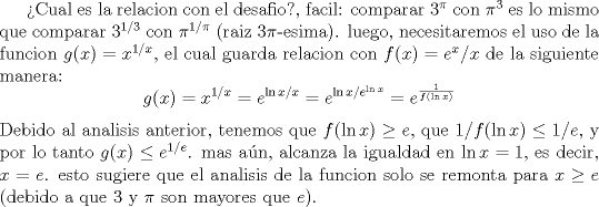 TEX: Cual es la relacion con el desafio?, facil: comparar $3^{\pi}$ con $\pi^{3}$ es lo mismo que comparar $3^{1/3}$ con $\pi^{1/\pi}$ (raiz $3\pi$-esima). luego, necesitaremos el uso de la funcion $g(x)=x^{1/x}$, el cual guarda relacion con $f(x)=e^x/x$ de la siguiente manera:<br />$$g(x)=x^{1/x}=e^{\ln x/x}=e^{\ln x/e^{\ln x}}=e^{\frac 1{f(\ln x)}}$$<br />Debido al analisis anterior,  tenemos que $f(\ln x) \geq e$, que $1/f(\ln x) \leq 1/e$, y por lo tanto $g(x) \leq e^{1/e}$. mas an, alcanza la igualdad en $\ln x=1$, es decir, $x=e$. esto sugiere que el analisis de la funcion solo se remonta para $x\geq e$ (debido a que 3 y $\pi$ son mayores que $e$).<br />