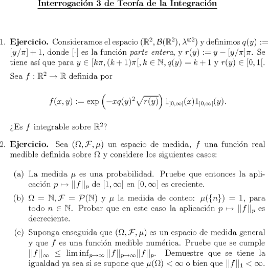 TEX: \begin{center}<br />\underline{{\bf Interrogacin 3 de Teora de la Integracin}}<br />\end{center}<br />\vspace*{0.5cm}<br />\begin{enumerate}<br />\item \textbf{Ejercicio.} Consideramos el espacio $(\mathbb{R}^2, \mathcal{B}(\mathbb{R}^2), \lambda^{\otimes 2})$ y definimos $q(y) :=[y/\pi]+1$, donde $[\cdot]$ es la funcin \textit{parte entera}, y $r(y):=y-[y/\pi]\pi$. Se tiene as que para $y\in[k\pi,(k+1)\pi[, k\in\mathbb{N}, q(y)=k+1$ y $r(y)\in[0,1[$.<br /><br />Sea $f:\mathbb{R}^2\to\mathbb{R}$ definida por<br /><br />\begin{center}<br />$f(x,y):=\exp\left(-xq(y)^2\sqrt{r(y)}\right)1_{]0,\infty[}(x)1_{]0,\infty[}(y)$.<br />\end{center}<br /><br />Es $f$ integrable sobre $\mathbb{R}^2$?<br /><br />\item \textbf{Ejercicio.} Sea $(\Omega, \mathcal{F}, \mu)$ un espacio de medida, $f$ una funcin real medible definida sobre $\Omega$ y considere los siguientes casos:<br /><br />\begin{enumerate}<br />\item La medida $\mu$ es una probabilidad. Pruebe que entonces la aplicacin $p\mapsto||f||_p$ de $[1,\infty]$ en $[0,\infty]$ es creciente.<br />\item $\Omega = \mathbb{N}, \mathcal{F}=\mathcal{P}(\mathbb{N})$ y $\mu$ la medida de conteo: $\mu(\{n\})=1$, para todo $n\in\mathbb{N}$. Probar que en este caso la aplicacin $p\mapsto||f||_p$ es decreciente.<br />\item Suponga enseguida que $(\Omega, \mathcal{F},\mu)$ es un espacio de medida general y que $f$ es una funcin medible numrica. Pruebe que se cumple $||f||_{\infty}\le\liminf_{p\to\infty}||f||_{p\to\infty}||f||_p$. Demuestre que se tiene la igualdad ya sea si se supone que $\mu(\Omega)<\infty$ o bien que $||f||_1<\infty$.<br />\end{enumerate}<br />\end{enumerate}<br /><br />