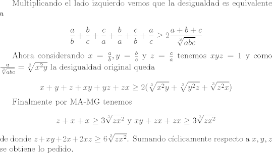 TEX: Multiplicando el lado izquierdo vemos que la desigualdad es equivalente a<br /><br />$$\frac a b +\frac b c +\frac c a +\frac b a +\frac c b +\frac a c \geq 2\frac{a+b+c}{\sqrt[3]{abc}}$$<br /><br />Ahora considerando $x=\frac{a}{b}, y=\frac{b}{c}$ y $z=\frac{c}{a}$ tenemos $xyz=1$ y como $\frac{a}{\sqrt[3]{abc}}=\sqrt[3]{x^2y}$ la desigualdad original queda <br /><br />$$x+y+z+xy+yz+zx \geq 2(\sqrt[3]{x^2y}+\sqrt[3]{y^2z}+\sqrt[3]{z^2x})$$<br /><br />Finalmente por MA-MG tenemos $$z+x+x \geq 3\sqrt[3]{zx^2} \text{ y } xy+zx+zx\geq 3\sqrt[3]{zx^2}$$ de donde $z+xy+2x+2xz\geq 6\sqrt[3]{zx^2}$. Sumando cclicamente respecto a $x,y,z$ se obtiene lo pedido.