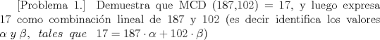 TEX: [Problema 1.] Demuestra que MCD (187,102) = 17, y luego expresa 17 como combinacin lineal de 187 y 102 (es decir identifica los valores $\alpha\; y \; \beta,\;\; tales\;\; que\;\;\;17 = 187\cdot \alpha + 102 \cdot \beta)$