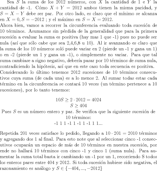 TEX: <br />Sea $S$ la suma de los 2012 nmeros, con $X$ la cantidad de 1 e $Y$ la cantidad de -1. Cmo $X+Y = 2012$ ambos tienen la misma paridad, y $S=X-Y$ debe ser par. Por otro lado, es claro que el mnimo se alcanza en $X=0 , S=-2012$ ; y el mximo en $S=X=2012$.<br />\\Ahora bien, vamos a recorrer la circunferencia evaluando toda sucesin de 10 trminos. Asumamos sin prdida de la generalidad que para la primera sucesin a evaluar la suma es positiva (hay mas 1 que -1) pues no puede ser nula (as que slo cabe que sea 2,4,6,8 u 10). Al ir avanzando es claro que la suma de los 10 nmeros sol puede variar en 2 (pierde un -1 y gana un 1) o en -2 (pierde un 1 y gana un -1), o simplemente no variar. Para que tal suma cambiase a signo negativo,  debera pasar por 10 trminos de suma nula, contradiciendo la hiptesis, as que en este caso toda secuencia es positiva.<br />\\Considerando lo ltimo tenemos 2012 sucesiones de 10 trminos consecutivos cuya suma (de cada una) es a lo menos 2. Al sumar todas estas cada trmino en la circunferencia se contar 10 veces (un trmino pertenece a 10 sucesiones), por lo tanto tenemos:<br />\begin{center}<br />$10S \geq 2 \cdot 2012 = 4024$ <br /> \\$ S \geq 404$  <br />\\Pues $S$ es un nmero entero y par. Se verifica que la siguiente sucesin de 10 trminos:<br />\\ -1 1 1 -1 1 -1 1 -1 1 1...<br />\end{center}<br />Repetida 201 veces satisface lo pedido, llegando a $10 \cdot 201= 2010$ trminos y agregando dos 1 al final. Para esto note que al seleccionar cinco -1 consecutivos ocuparn un espacio de ms de 10 trminos en nuestra sucesin, por ende no hallar 10 trminos con cinco -1 y cinco 1 (suma nula).<br />Para aumentar la suma total basta ir cambiando un -1 por un 1, recorriendo S todos los enteros pares entre 404 y 2012. Si toda sucesin hubiese sido negativa, el razonamiento es anlogo y $ S \in \{-404,...,-2012\} $<br />