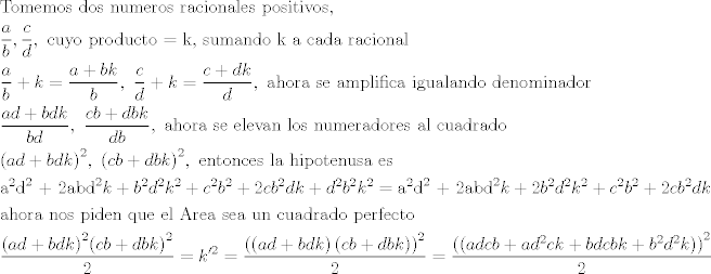 TEX: \[\begin{gathered}<br />  {\text{Tomemos dos numeros racionales positivos}}{\text{, }} \hfill \\<br />  \frac{a}{b},\frac{c}{d},{\text{ cuyo producto  =  k}}{\text{, sumando k a cada racional}} \hfill \\<br />  \frac{a}{b} + k = \frac{{a + bk}}{b},{\text{ }}\frac{c}{d} + k = \frac{{c + dk}}{d},{\text{ ahora se amplifica igualando denominador}} \hfill \\<br />  \frac{{ad + bdk}}{{bd}},{\text{ }}\frac{{cb + dbk}}{{db}},{\text{ ahora se elevan los numeradores al cuadrado}} \hfill \\<br />  {\left( {ad + bdk} \right)^2},{\text{ }}{\left( {cb + dbk} \right)^2},{\text{ entonces la hipotenusa es}} \hfill \\<br />  {{\text{a}}^2}{{\text{d}}^2}{\text{ + 2ab}}{{\text{d}}^2}k + {b^2}{d^2}{k^2} + {c^2}{b^2} + 2c{b^2}dk + {d^2}{b^2}{k^2} = {{\text{a}}^2}{{\text{d}}^2}{\text{ + 2ab}}{{\text{d}}^2}k + 2{b^2}{d^2}{k^2} + {c^2}{b^2} + 2c{b^2}dk \hfill \\<br />  {\text{ahora nos piden que el Area sea un cuadrado perfecto}} \hfill \\<br />  \frac{{{{\left( {ad + bdk} \right)}^2}{{\left( {cb + dbk} \right)}^2}}}{2} = k{'^2} = \frac{{{{\left( {\left( {ad + bdk} \right)\left( {cb + dbk} \right)} \right)}^2}}}{2} = \frac{{{{\left( {\left( {adcb + a{d^2}ck + bdcbk + {b^2}{d^2}k} \right)} \right)}^2}}}{2} \hfill \\ <br />\end{gathered} \]