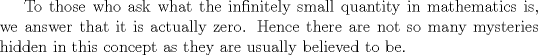 TEX: <br />To those who ask what the infinitely small quantity in mathematics is, we answer that it is actually zero. Hence there are not so many mysteries hidden in this concept as they are usually believed to be. <br />