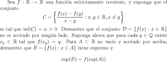 TEX:  Sea $f:\mathbb R\to\mathbb R$ una funci\'on estrictamente creciente, y suponga que el conjunto <br />$$\mathcal{C}=\left\lbrace \frac{f(x)-f(y)}{x-y}:x,y\in\mathbb R,x\not= y\right\rbrace $$ <br />es tal que $\inf(\mathcal C)=\alpha>0$.<br />Demuestre que el conjunto $\mathcal D=\{f(x):x\in\mathbb R\}$ no es acotado por ning\'un lado. Suponga ahora que para cada $q\in\mathbb Q$ existe $x_q\in\mathbb R$ tal que $f(x_q)=q$. Para $A\subset\mathbb R$ no vac\'io y acotado por arriba, demuestre que $B=\{f(x):x\in A\}$ tiene supremo y <br />$$\sup(B)=f(\sup(A))$$<br />