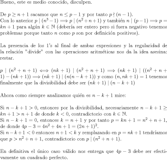 TEX: <br />$ $\\<br />Bueno, este es medio conocido, disculpen.\\<br />$ $\\<br />De $p\geq n+1$ sacamos que $n\leq p-1$ y por tanto $p\nmid (n-1)$.\\<br />Con lo anterior $p\mid(n^{3}-1)\Longrightarrow p\mid(n^{2}+n+1)$ y tambi\'en $ n\mid (p-1)\Longrightarrow p=kn+1$ para alg\'un $k\in\mathbb{N}$ (deber\'ia ser entero pero si fuera negativo tenemos problemas porque tanto $n$ como $p$ son por definici\'on positivos).\\<br />$ $\\<br />La presencia de los 1's al final de ambas expresiones y la regularidad de la relaci\'on "divide" con las operaciones aritm\'eticas nos da la idea asesina: restar.\\<br />$ $\\<br />$p\mid(n^{2}+n+1)\Longleftrightarrow (nk+1)\mid(n^{2}+n+1)\Longrightarrow (nk+1)\mid((n^{2}+n+1)-(nk+1))\Longrightarrow(nk+1)\mid(n(n-k+1))$ y como $(n,nk+1)=1$ tenemos finalmente que la divisibilidad debe ser $(nk+1)\mid(n-k+1)$\\<br />$ $\\<br />Ahora como siempre analizamos qui\'en es $n-k+1$ mire:\\<br />$ $\\<br />Si $n-k+1>0$, entonces por la divisibilidad, necesariamente $n-k+1\geq kn+1>n+1$ de donde $k<0$, contradictorio con $k\in\mathbb{N}$.\\<br />Si $n-k+1=0$, entonces $k=n+1$ y por tanto $p=kn+1=n^{2}+n+1$, de donde $4p-3=4n^{2}+4n+1=(2n+1)^{2}$.\\<br />Si $n-k+1<0$ entonces $n+1<k$ y remplazando en $p=nk+1$ tendr\'iamos que $p>n^{2}+n+1$, contradictorio con $p\mid(n^{2}+n+1)$.\\<br />$ $\\<br />En definitiva el \'unico caso v\'alido nos entrega que $4p-3$ debe ser efectivamente un cuadrado perfecto.<br />