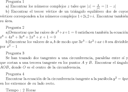 TEX: Pregunta 1 <br /><br />a) Encontrar los n\'umeros complejos $z$ tales que $|z|=\frac{1}{|z|}=|1-z|$<br /><br />b) Encontrar el tercer v\'ertice de un tri\'angulo equil\'atero dos de cuyos v\'ertices corresponden a los n\'umeros complejos $1+2i$,$2+i$. Encontrar tambi\'en su \'area.<br />\medskip<br /><br />Pregunta 2<br /><br />a)Demostrar que las ra\'{i}ces de $x^2+x+1=0$ satisfacen tambi\'en la ecuaci\'on $x^6+4x^5+3x^4+2x^3+x+1=0$<br /><br />b)Encontrar los valores de $a,b$ de modo que $3x^3-4x^2+ax+b$ sea divisible por $x^2-1$<br />\medskip<br /><br />Pregunta 3<br /><br />Se han trazado dos tangentes a una circunferencia, paralelas entre s\'{i} y que cortan a una tercera tangente en los puntos $A$ y $B$. Encontrar el \'angulo $AOB$, donde $O$ es el centro de la circunferencia.<br />\medskip<br /><br />Pregunta 4<br /><br />Encontrar la ecuaci\'on de la circunferencia tangente a la par\'abola $y^2=4px$ en los extremos de su lado recto.<br />\medskip<br /><br />Tiempo : 2 Horas <br />