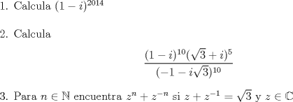 TEX: \noindent 1. Calcula $(1-i)^{2014}$ \\ \\ 2. Calcula \begin{center} $\displaystyle \frac{(1-i)^{10}(\sqrt{3}+i)^{5}}{(-1-i\sqrt{3})^{10}}$ \end{center}<br /> 3. Para $n \in \mathbb{N}$ encuentra $z^n+z^{-n}$ si $z+z^{-1}=\sqrt{3}$ y $ z \in \mathbb{C}$ 