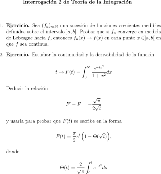 TEX: \begin{center}<br />\underline{{\bf Interrogacin 2 de Teora de la Integracin}}<br />\end{center}<br />\vspace*{0.5cm}<br />\begin{enumerate}<br />\item \textbf{Ejercicio.} Sea $(f_n)_{n\in\mathbb{N}}$ una sucesin de funciones crecientes medibles definidas sobre el intervalo $]a,b[$. Probar que si $f_n$ converge en medida de Lebesgue hacia $f$, entonces $f_n(x)\to f(x)$ en cada punto $x\in]a,b[$ en que $f$ sea continua.<br /><br />\item \textbf{Ejercicio.} Estudiar la continuidad y la derivabilidad de la funcin<br /><br />\begin{center}<br />$t\mapsto F(t) = \displaystyle\int_0^\infty \frac{e^{-tx^2}}{1+x^2}dx$<br />\end{center}<br /><br />Deducir la relacin<br /><br />\begin{center}<br />$F'-F = \displaystyle -\frac{\sqrt{\pi}}{2\sqrt{t}}$<br />\end{center}<br /><br />y usarla para probar que $F(t)$ se escribe en la forma<br /><br />\begin{center}<br />$F(t) = \displaystyle \frac{\pi}{2}e^t\left(1-\Theta(\sqrt{t})\right)$, <br />\end{center}<br /><br />donde <br /><br />\begin{center}<br />$\Theta(t) = \displaystyle\frac{2}{\sqrt{\pi}}\int_0^t e^{-s^2}ds$<br />\end{center}<br /><br />\end{enumerate}<br /><br />