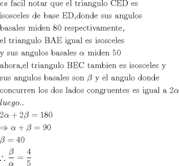 TEX: <br />\[<br />\begin{gathered}<br />  es{\text{ facil notar que el triangulo CED es }} \hfill \\<br />  {\text{isosceles de base ED}}{\text{,donde sus angulos}} \hfill \\<br />  {\text{basales miden 80 respectivamente}}{\text{,}} \hfill \\<br />  {\text{el triangulo BAE igual es isosceles}} \hfill \\<br />  {\text{y sus angulos basales }}\alpha {\text{ miden 50}} \hfill \\<br />  {\text{ahora}}{\text{,el triangulo BEC tambien es isosceles y}} \hfill \\<br />  {\text{sus angulos basales son }}\beta {\text{ y el angulo donde}} \hfill \\<br />  {\text{concurren los dos lados congruentes es igual a 2}}\alpha  \hfill \\<br />  luego.. \hfill \\<br />  {\text{2}}\alpha  + 2\beta  = 180 \hfill \\<br />   \Rightarrow \alpha  + \beta  = 90 \hfill \\<br />  \beta  = 40 \hfill \\<br />  \therefore \frac{\beta }<br />{\alpha } = \frac{4}<br />{5} \hfill \\ <br />\end{gathered} <br />\]<br />