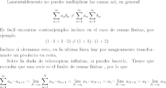 TEX: Lamentablemente no puedes multiplicar las sumas asi, en general<br />$$ \sum_{n = 1}^\infty a_n b_n \not = \sum_{n = 1}^\infty a_n\sum_{n = 1}^\infty b_n$$<br />Es facil encontrar contraejemplos incluso en el caso de sumas finitas, por ejemplo<br />$$ (1\cdot 1 + 1\cdot 2) \not= (1 + 1)\cdot(1 + 2)$$<br />Incluso si obviamos esto, en la ultima linea hay por magicamente transformaste un producto en resta.<br /><br />Sobre la duda de telescopicas infinitas, si puedes hacerlo. Tienes que recordar que una serie es el limite de sumas finitas , por lo que<br />$$\sum_{n = 1}^\infty a_n - a_{n + 1}  = \lim_{N \rightarrow \infty} \sum_{n = 1}^N a_n - a_{n + 1} = \lim_{N \rightarrow \infty} a_1 - a_{N + 1} = a_1 - \lim_{N \rightarrow \infty} a_{N+1} = a_1 - \lim_{N \rightarrow \infty} a_{N}$$<br /><br />